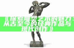 《探索雕塑艺术的魅力：从古至今的经典作品与现代创作》