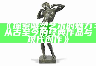 《探索雕塑艺术的魅力：从古至今的经典作品与现代创作》